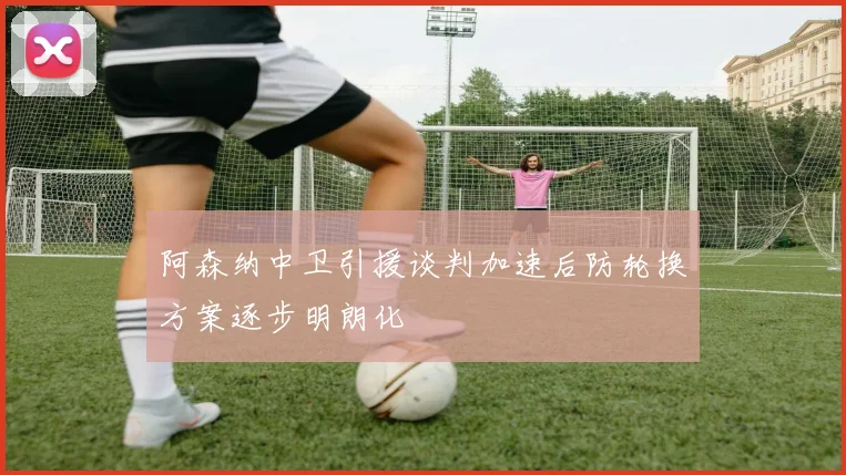 阿森纳中卫引援谈判加速后防轮换方案逐步明朗化