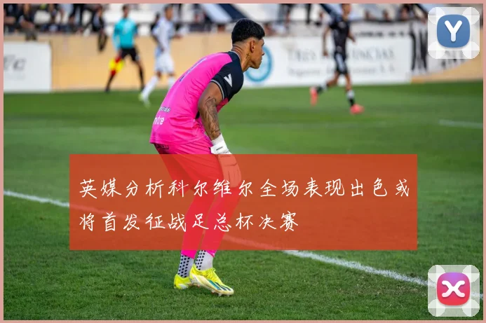 英媒分析科尔维尔全场表现出色或将首发征战足总杯决赛