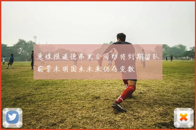 意媒报道德弗里合同即将到期留队前景未明国米未来仍存变数