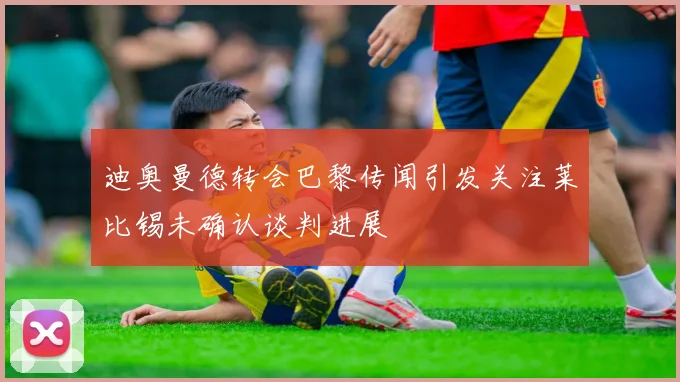 迪奥曼德转会巴黎传闻引发关注莱比锡未确认谈判进展