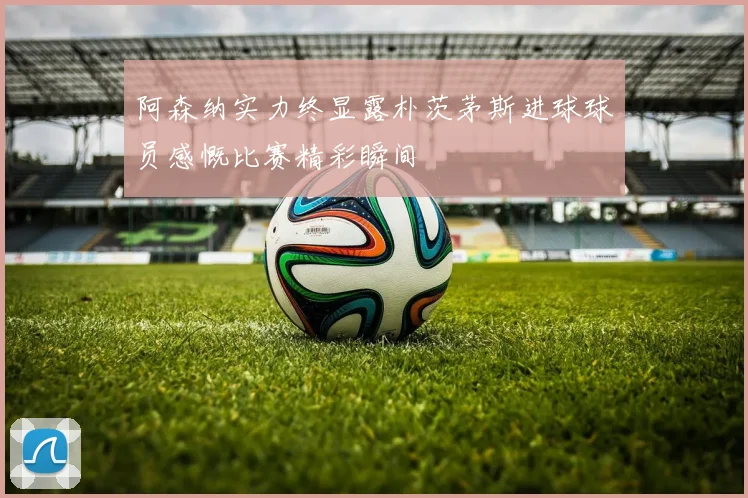 阿森纳实力终显露朴茨茅斯进球球员感慨比赛精彩瞬间