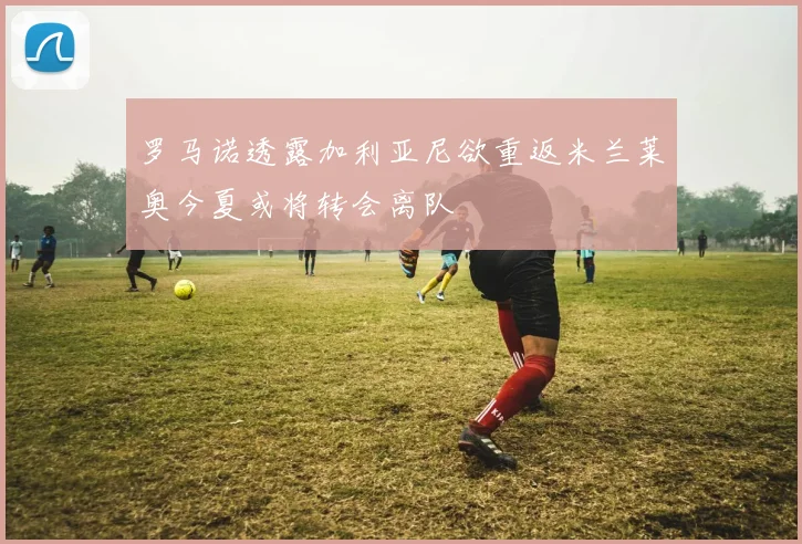 罗马诺透露加利亚尼欲重返米兰莱奥今夏或将转会离队