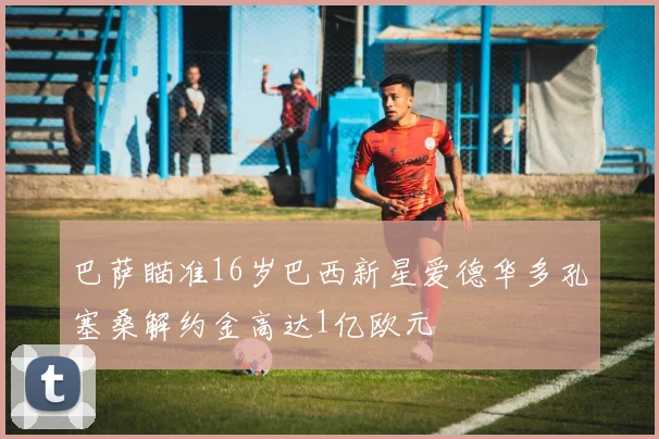 巴萨瞄准16岁巴西新星爱德华多孔塞桑解约金高达1亿欧元