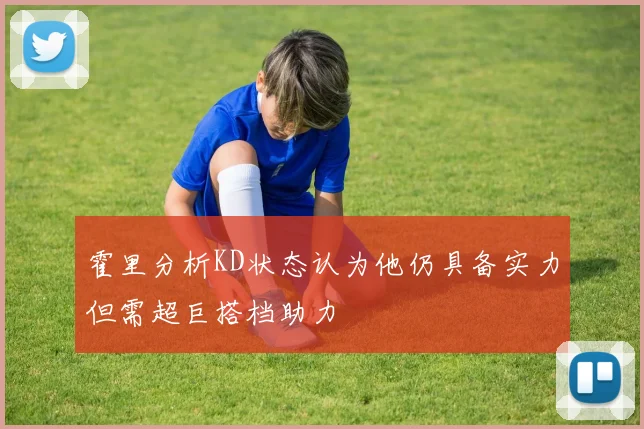 霍里分析KD状态认为他仍具备实力但需超巨搭档助力