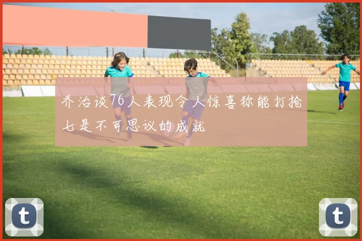乔治谈76人表现令人惊喜称能打抢七是不可思议的成就