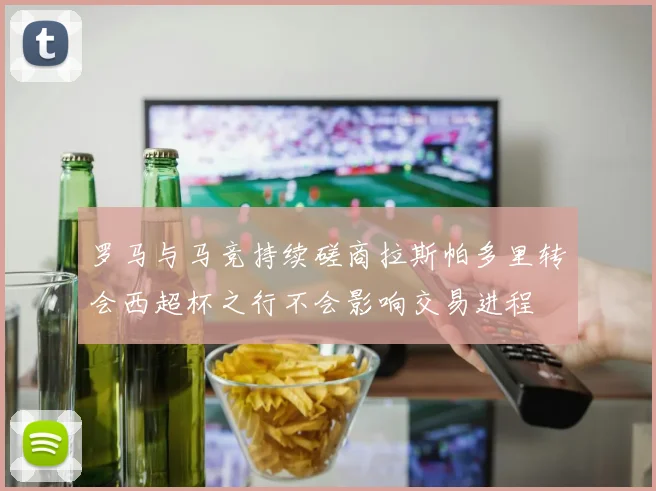 罗马与马竞持续磋商拉斯帕多里转会西超杯之行不会影响交易进程
