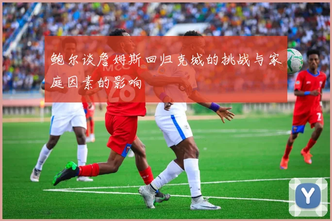 鲍尔谈詹姆斯回归克城的挑战与家庭因素的影响